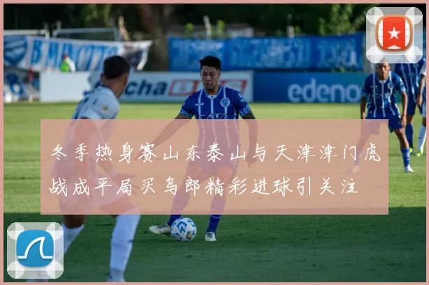 冬季热身赛山东泰山与天津津门虎战成平局买乌郎精彩进球引关注