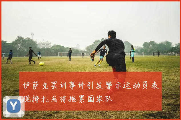 伊萨克罢训事件引发警示运动员表现挣扎或将拖累国家队