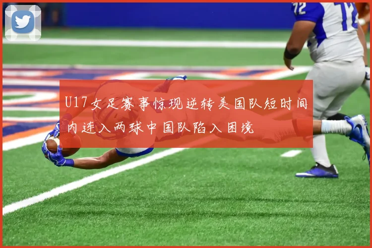 U17女足赛事惊现逆转美国队短时间内连入两球中国队陷入困境