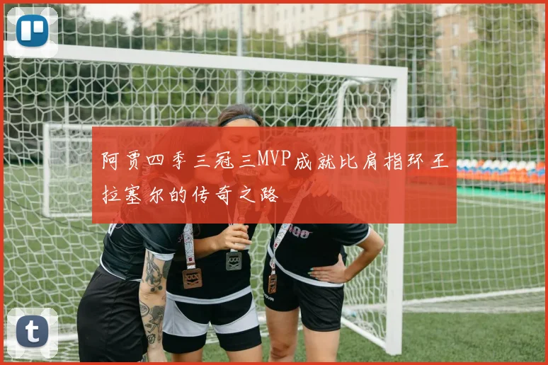 阿贾四季三冠三MVP成就比肩指环王拉塞尔的传奇之路