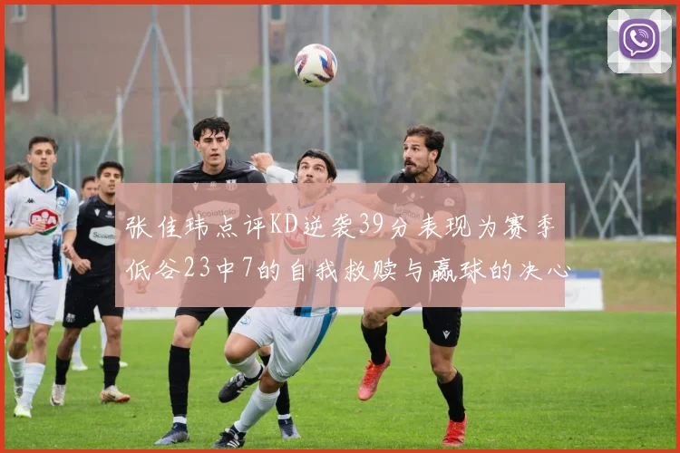 张佳玮点评KD逆袭39分表现为赛季低谷23中7的自我救赎与赢球的决心