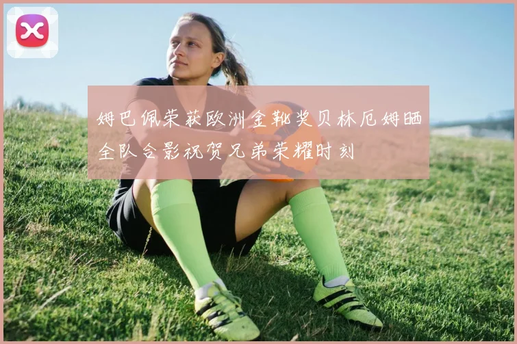 姆巴佩荣获欧洲金靴奖贝林厄姆晒全队合影祝贺兄弟荣耀时刻