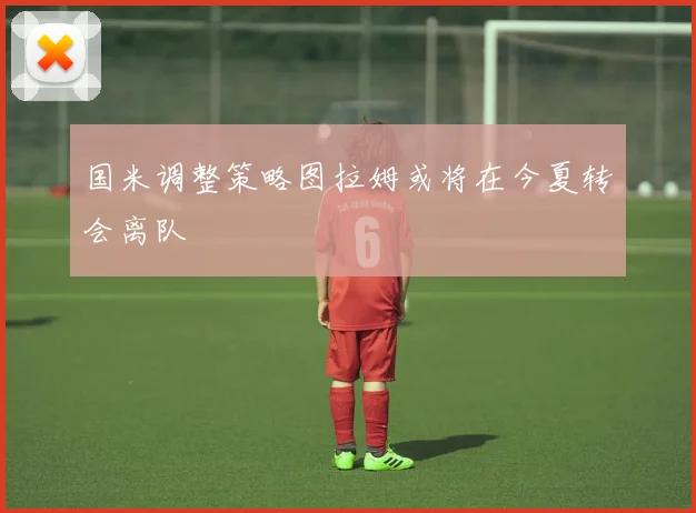 国米调整策略图拉姆或将在今夏转会离队