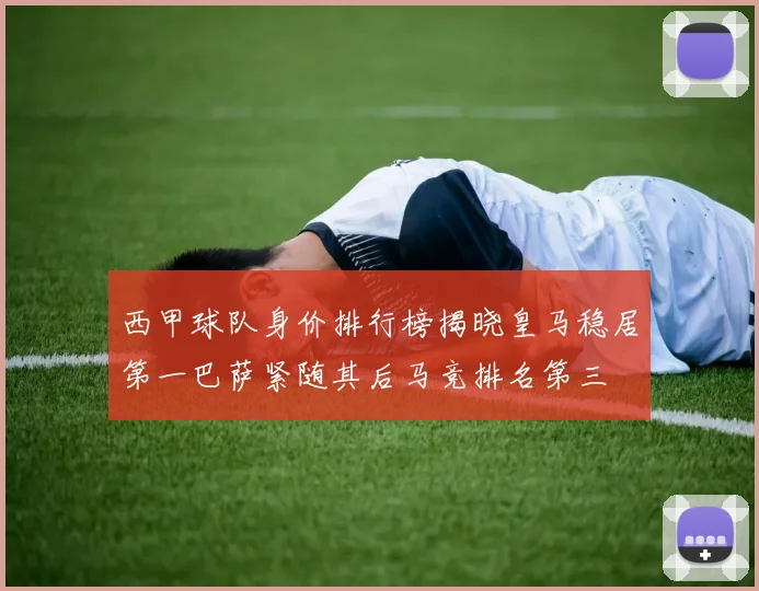 西甲球队身价排行榜揭晓皇马稳居第一巴萨紧随其后马竞排名第三