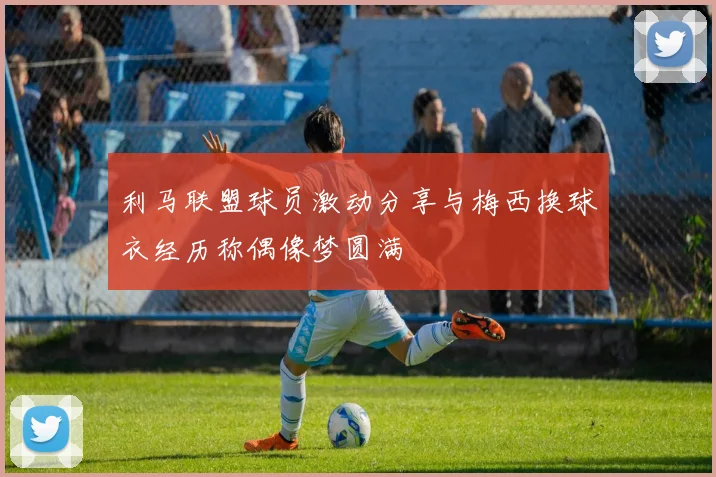 利马联盟球员激动分享与梅西换球衣经历称偶像梦圆满
