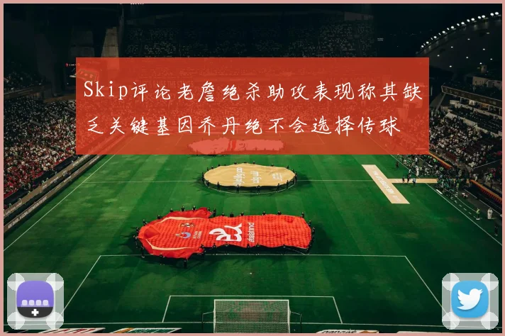 Skip评论老詹绝杀助攻表现称其缺乏关键基因乔丹绝不会选择传球