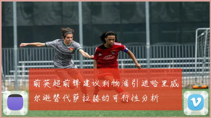 前英超前锋建议利物浦引进哈里威尔逊替代萨拉赫的可行性分析