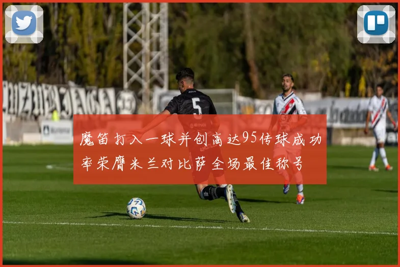 魔笛打入一球并创高达95传球成功率荣膺米兰对比萨全场最佳称号