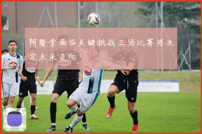 阿隆索面临关键挑战三场比赛将决定未来走向