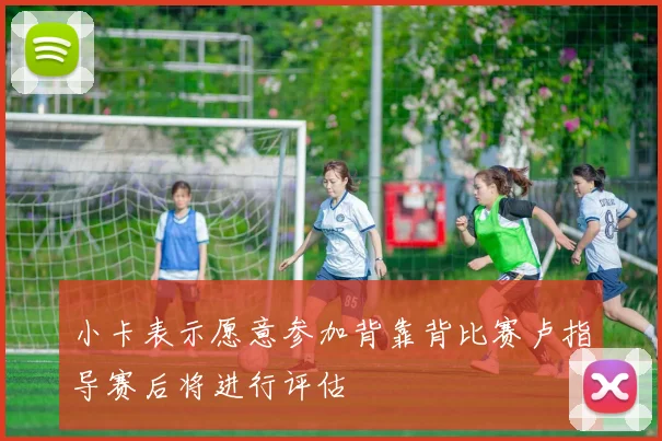 小卡表示愿意参加背靠背比赛卢指导赛后将进行评估