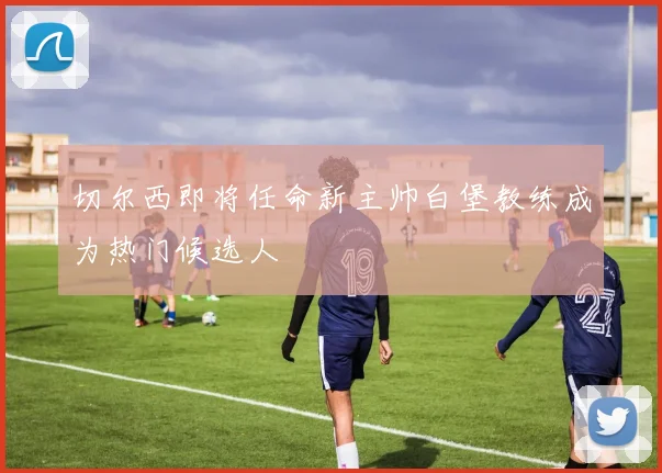 切尔西即将任命新主帅白堡教练成为热门候选人