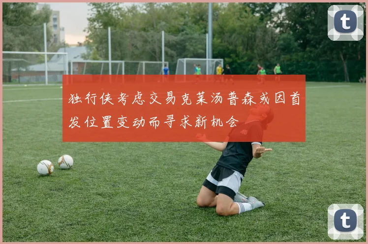 独行侠考虑交易克莱汤普森或因首发位置变动而寻求新机会