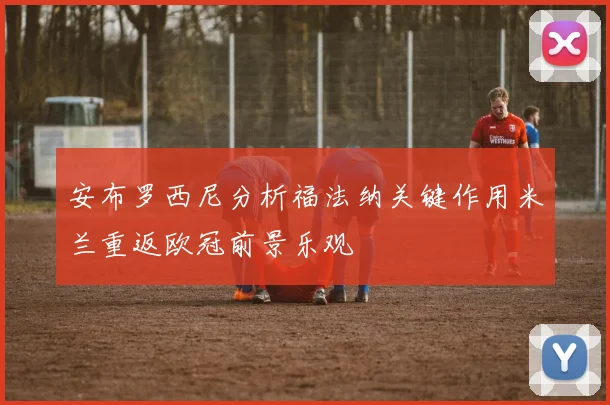 安布罗西尼分析福法纳关键作用米兰重返欧冠前景乐观