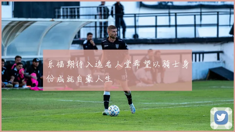 乐福期待入选名人堂希望以骑士身份成就自豪人生