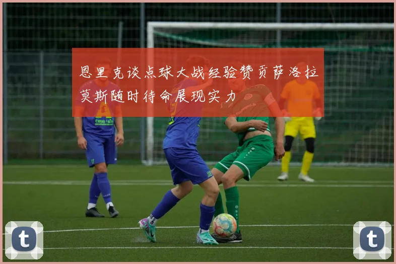 恩里克谈点球大战经验赞贡萨洛拉莫斯随时待命展现实力
