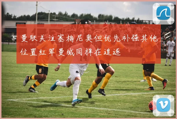 曼联关注塞梅尼奥但优先补强其他位置红军曼城同样在追逐