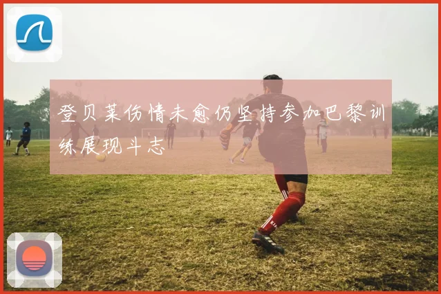 登贝莱伤情未愈仍坚持参加巴黎训练展现斗志