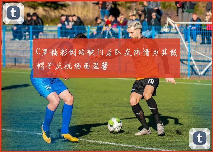 C罗精彩倒钩破门后队友热情为其戴帽子庆祝场面温馨