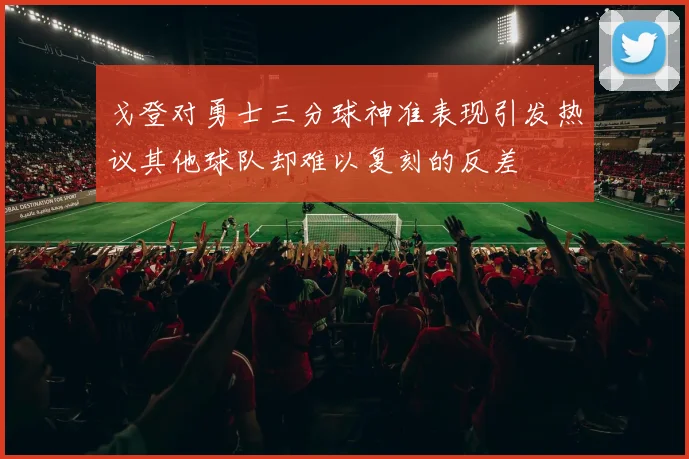 戈登对勇士三分球神准表现引发热议其他球队却难以复刻的反差