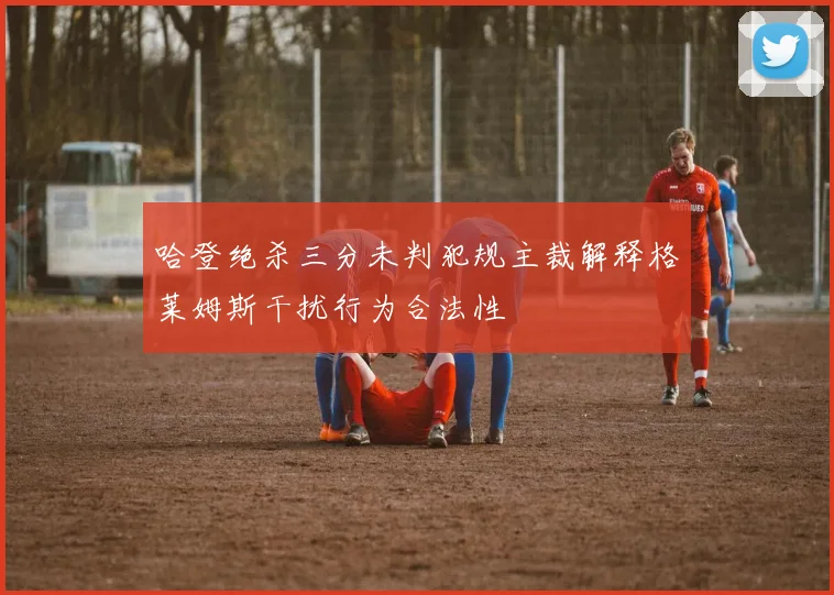 哈登绝杀三分未判犯规主裁解释格莱姆斯干扰行为合法性