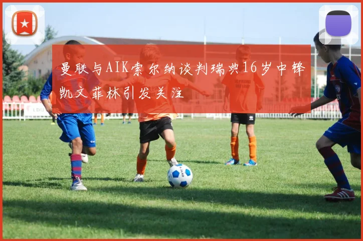 曼联与AIK索尔纳谈判瑞典16岁中锋凯文菲林引发关注
