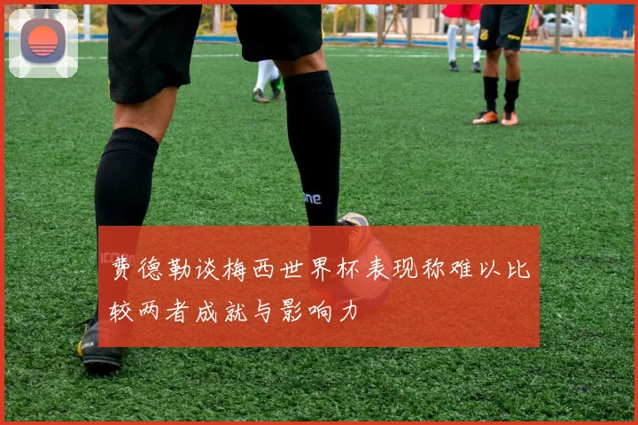 费德勒谈梅西世界杯表现称难以比较两者成就与影响力