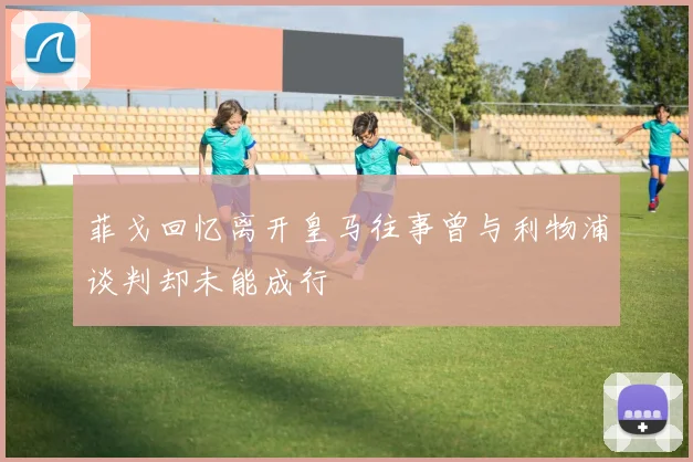 菲戈回忆离开皇马往事曾与利物浦谈判却未能成行