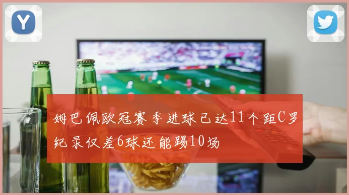 姆巴佩欧冠赛季进球已达11个距C罗纪录仅差6球还能踢10场