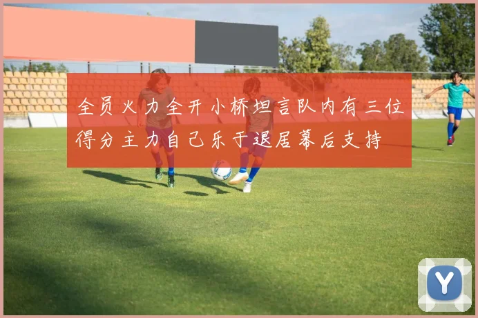 全员火力全开小桥坦言队内有三位得分主力自己乐于退居幕后支持