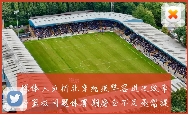 媒体人分析北京轮换阵容进攻效率与篮板问题休赛期磨合不足亟需提升