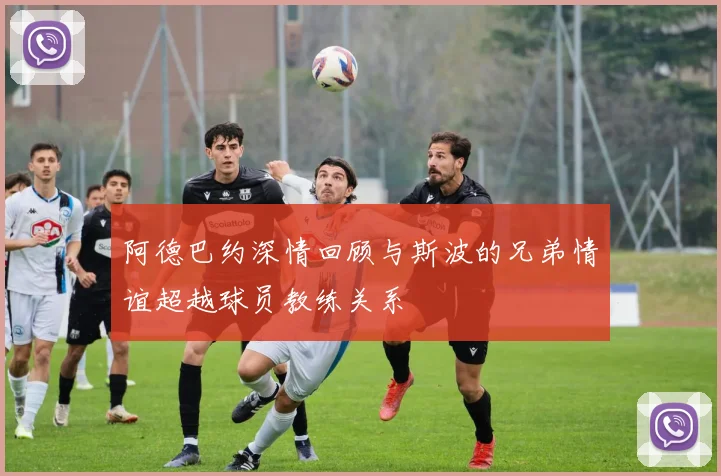 阿德巴约深情回顾与斯波的兄弟情谊超越球员教练关系