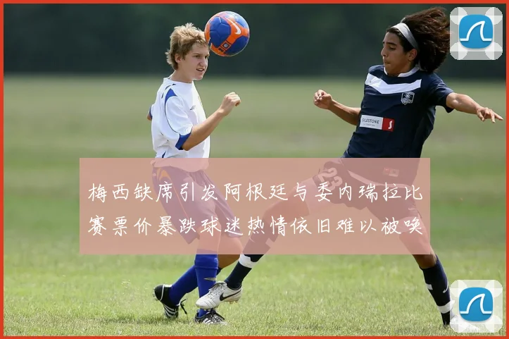梅西缺席引发阿根廷与委内瑞拉比赛票价暴跌球迷热情依旧难以被唤醒