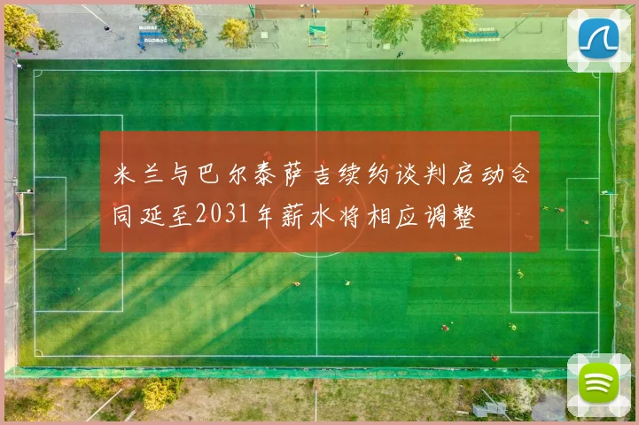 米兰与巴尔泰萨吉续约谈判启动合同延至2031年薪水将相应调整