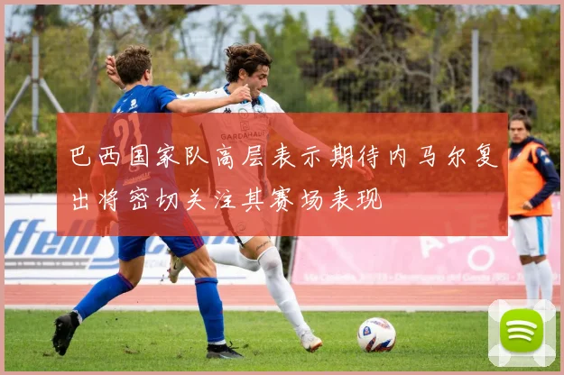 巴西国家队高层表示期待内马尔复出将密切关注其赛场表现